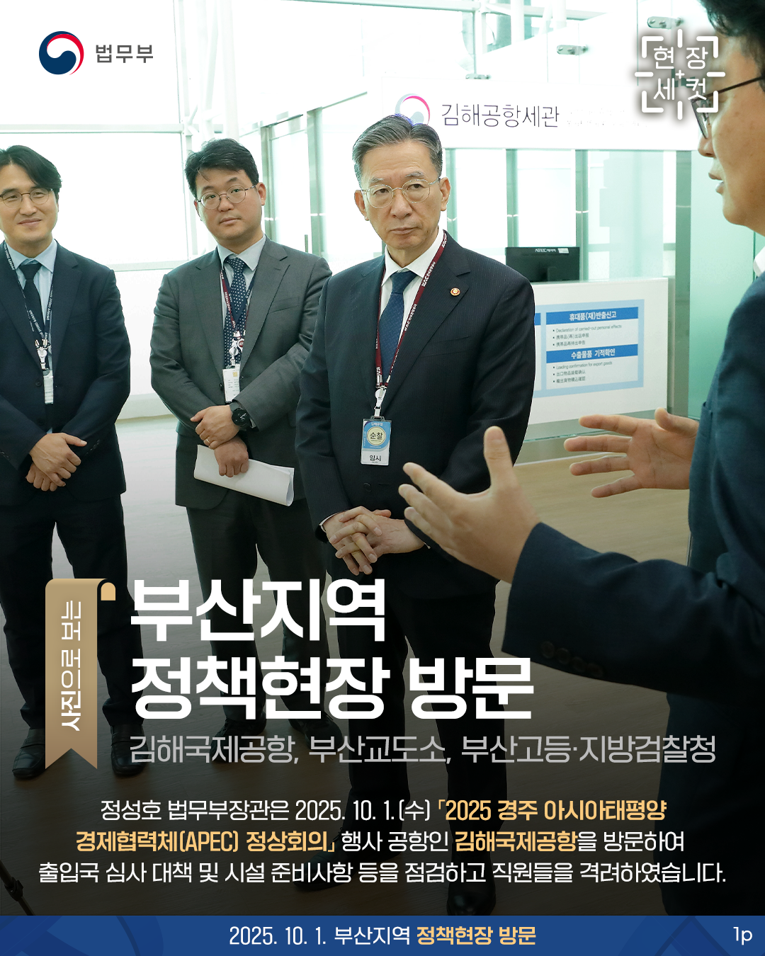 첫번째 페이지입니다. 총 3장으로 구성되어 있습니다. 법무부. 현장세컷. 사진으로 보는 부산지역 정책현장 방문. 김해국제공항, 부산교도소, 부산고등·지방검찰청. 정성호 법무부장관은 2025. 10. 1.(수) 「2025 경주 아시아태평양경제협력체(APEC) 정상회의」 행사 공항인 김해국제공항을 방문하여 출입국 심사 대책 및 시설 준비사항 등을 점검하고 직원들을 격려하였습니다. 2025. 10. 1. 부산지역 정책현장 방문.